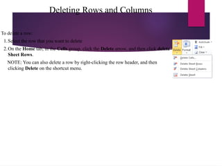 Deleting Rows and Columns
To delete a row:
1.Select the row that you want to delete
2.On the Home tab, in the Cells group, click the Delete arrow, and then click delete
Sheet Rows.
NOTE: You can also delete a row by right-clicking the row header, and then
clicking Delete on the shortcut menu.
 