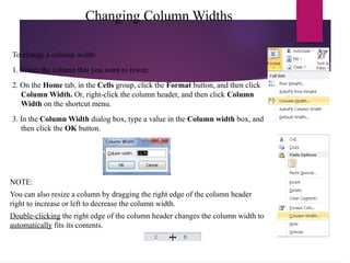 Changing Column Widths
To change a column width:
1. Select the column that you want to resize.
2. On the Home tab, in the Cells group, click the Format button, and then click
Column Width. Or, right-click the column header, and then click Column
Width on the shortcut menu.
3. In the Column Width dialog box, type a value in the Column width box, and
then click the OK button.
NOTE:
You can also resize a column by dragging the right edge of the column header
right to increase or left to decrease the column width.
Double-clicking the right edge of the column header changes the column width to
automatically fits its contents.
 