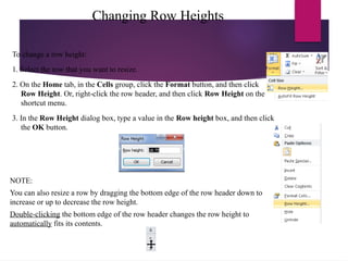 Changing Row Heights
To change a row height:
1. Select the row that you want to resize.
2. On the Home tab, in the Cells group, click the Format button, and then click
Row Height. Or, right-click the row header, and then click Row Height on the
shortcut menu.
3. In the Row Height dialog box, type a value in the Row height box, and then click
the OK button.
NOTE:
You can also resize a row by dragging the bottom edge of the row header down to
increase or up to decrease the row height.
Double-clicking the bottom edge of the row header changes the row height to
automatically fits its contents.
 