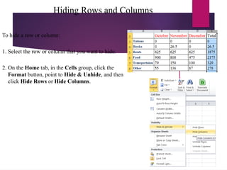 Hiding Rows and Columns
To hide a row or column:
1. Select the row or column that you want to hide.
2. On the Home tab, in the Cells group, click the
Format button, point to Hide & Unhide, and then
click Hide Rows or Hide Columns.
 