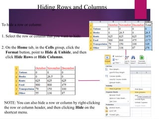 Hiding Rows and Columns
To hide a row or column:
1. Select the row or column that you want to hide.
2. On the Home tab, in the Cells group, click the
Format button, point to Hide & Unhide, and then
click Hide Rows or Hide Columns.
NOTE: You can also hide a row or column by right-clicking
the row or column header, and then clicking Hide on the
shortcut menu.
 