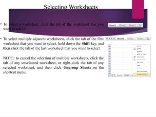 Selecting Worksheets
• To select a worksheet, click the tab of the worksheet that you
want to select.
• To select multiple adjacent worksheets, click the tab of the first
worksheet that you want to select, hold down the Shift key, and
then click the tab of the last worksheet that you want to select.
NOTE: to cancel the selection of multiple worksheets, click the
tab of any unselected worksheet, or right-click the tab of any
selected worksheet, and then click Ungroup Sheets on the
shortcut menu.
 