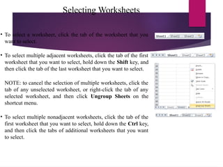 Selecting Worksheets
• To select a worksheet, click the tab of the worksheet that you
want to select.
• To select multiple adjacent worksheets, click the tab of the first
worksheet that you want to select, hold down the Shift key, and
then click the tab of the last worksheet that you want to select.
NOTE: to cancel the selection of multiple worksheets, click the
tab of any unselected worksheet, or right-click the tab of any
selected worksheet, and then click Ungroup Sheets on the
shortcut menu.
• To select multiple nonadjacent worksheets, click the tab of the
first worksheet that you want to select, hold down the Ctrl key,
and then click the tabs of additional worksheets that you want
to select.
 