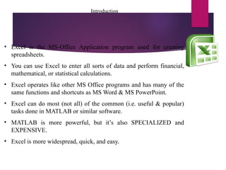 Introduction
• Excel is the MS-Office Application program used for creating
spreadsheets.
• You can use Excel to enter all sorts of data and perform financial,
mathematical, or statistical calculations.
• Excel operates like other MS Office programs and has many of the
same functions and shortcuts as MS Word & MS PowerPoint.
• Excel can do most (not all) of the common (i.e. useful & popular)
tasks done in MATLAB or similar software.
• MATLAB is more powerful, but it’s also SPECIALIZED and
EXPENSIVE.
• Excel is more widespread, quick, and easy.
 