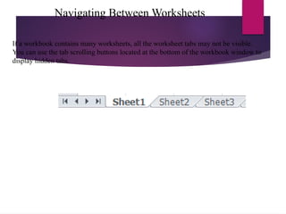 Navigating Between Worksheets
If a workbook contains many worksheets, all the worksheet tabs may not be visible.
You can use the tab scrolling buttons located at the bottom of the workbook window to
display hidden tabs.
 