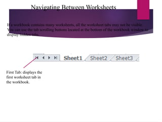 Navigating Between Worksheets
First Tab: displays the
first worksheet tab in
the workbook.
If a workbook contains many worksheets, all the worksheet tabs may not be visible.
You can use the tab scrolling buttons located at the bottom of the workbook window to
display hidden tabs.
 