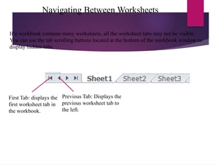 Navigating Between Worksheets
First Tab: displays the
first worksheet tab in
the workbook.
Previous Tab: Displays the
previous worksheet tab to
the left.
If a workbook contains many worksheets, all the worksheet tabs may not be visible.
You can use the tab scrolling buttons located at the bottom of the workbook window to
display hidden tabs.
 