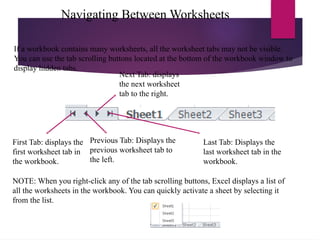 Navigating Between Worksheets
First Tab: displays the
first worksheet tab in
the workbook.
Previous Tab: Displays the
previous worksheet tab to
the left.
Next Tab: displays
the next worksheet
tab to the right.
Last Tab: Displays the
last worksheet tab in the
workbook.
If a workbook contains many worksheets, all the worksheet tabs may not be visible.
You can use the tab scrolling buttons located at the bottom of the workbook window to
display hidden tabs.
NOTE: When you right-click any of the tab scrolling buttons, Excel displays a list of
all the worksheets in the workbook. You can quickly activate a sheet by selecting it
from the list.
 