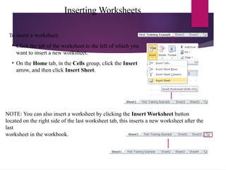 Inserting Worksheets
To insert a worksheet:
• Click the tab of the worksheet to the left of which you
want to insert a new worksheet.
• On the Home tab, in the Cells group, click the Insert
arrow, and then click Insert Sheet.
NOTE: You can also insert a worksheet by clicking the Insert Worksheet button
located on the right side of the last worksheet tab, this inserts a new worksheet after the
last
worksheet in the workbook.
 