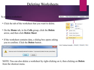 Deleting Worksheets
To delete a worksheet:
• Click the tab of the worksheet that you want to delete.
• On the Home tab, in the Cells group, click the Delete
arrow, and then click Delete Sheet
• If the worksheet contains data, a dialog box opens asking
you to confirm. Click the Delete button .
NOTE: You can also delete a worksheet by right-clicking on it, then clicking on Delete
from the shortcut menu.
 