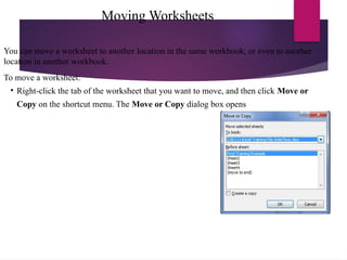 Moving Worksheets
You can move a worksheet to another location in the same workbook, or even to another
location in another workbook.
To move a worksheet:
• Right-click the tab of the worksheet that you want to move, and then click Move or
Copy on the shortcut menu. The Move or Copy dialog box opens
 