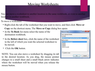 Moving Worksheets
You can move a worksheet to another location in the same workbook, or even to another
location in another workbook.
To move a worksheet:
• Right-click the tab of the worksheet that you want to move, and then click Move or
Copy on the shortcut menu. The Move or Copy dialog box opens
• In the To Book list menu select the name of the
destination workbook.
• In the Before sheet box, click the name of the worksheet
to the left of which you want the selected worksheet to
be moved.
• Click the OK button.
NOTE: You can also move a worksheet by dragging its tab
to the desired location. As you drag, the mouse pointer
changes to a small sheet and a small black arrow indicates
where the worksheet will be moved when you release the
mouse button.
 