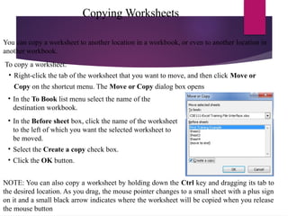Copying Worksheets
You can copy a worksheet to another location in a workbook, or even to another location in
another workbook.
To copy a worksheet:
• Right-click the tab of the worksheet that you want to move, and then click Move or
Copy on the shortcut menu. The Move or Copy dialog box opens
• In the To Book list menu select the name of the
destination workbook.
• In the Before sheet box, click the name of the worksheet
to the left of which you want the selected worksheet to
be moved.
• Select the Create a copy check box.
• Click the OK button.
NOTE: You can also copy a worksheet by holding down the Ctrl key and dragging its tab to
the desired location. As you drag, the mouse pointer changes to a small sheet with a plus sign
on it and a small black arrow indicates where the worksheet will be copied when you release
the mouse button
 