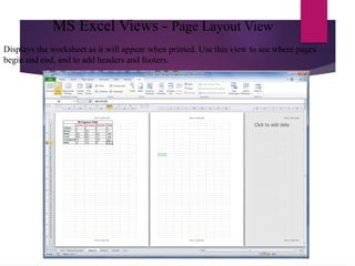 MS Excel Views - Page Layout View
Displays the worksheet as it will appear when printed. Use this view to see where pages
begin and end, and to add headers and footers.
 