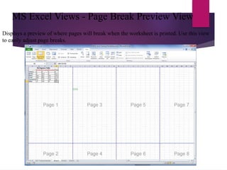 MS Excel Views - Page Break Preview View
Displays a preview of where pages will break when the worksheet is printed. Use this view
to easily adjust page breaks.
 