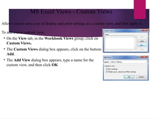 Allows you to save a set of display and print settings as a custom view, and then apply it.
To add a new custom view:
• On the View tab, in the Workbook Views group, click on
Custom Views.
• The Custom Views dialog box appears, click on the buttom
Add.
• The Add View dialog box appears, type a name for the
custom view, and then click OK
MS Excel Views - Custom Views
 