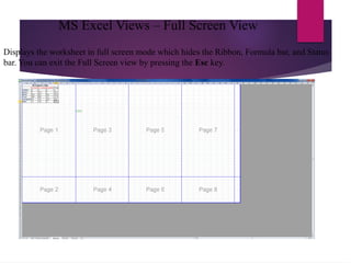 Displays the worksheet in full screen mode which hides the Ribbon, Formula bar, and Status
bar. You can exit the Full Screen view by pressing the Esc key.
MS Excel Views – Full Screen View
 