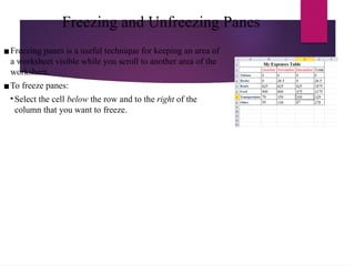 Freezing and Unfreezing Panes
▪Freezing panes is a useful technique for keeping an area of
a worksheet visible while you scroll to another area of the
worksheet.
▪To freeze panes:
• Select the cell below the row and to the right of the
column that you want to freeze.
 