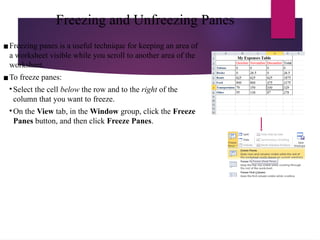 Freezing and Unfreezing Panes
▪Freezing panes is a useful technique for keeping an area of
a worksheet visible while you scroll to another area of the
worksheet.
▪To freeze panes:
• Select the cell below the row and to the right of the
column that you want to freeze.
• On the View tab, in the Window group, click the Freeze
Panes button, and then click Freeze Panes.
 