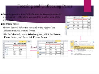 Freezing and Unfreezing Panes
▪Freezing panes is a useful technique for keeping an area of
a worksheet visible while you scroll to another area of the
worksheet.
▪To freeze panes:
• Select the cell below the row and to the right of the
column that you want to freeze.
• On the View tab, in the Window group, click the Freeze
Panes button, and then click Freeze Panes.
Scroll
 