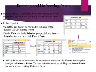 Freezing and Unfreezing Panes
▪Freezing panes is a useful technique for keeping an area of
a worksheet visible while you scroll to another area of the
worksheet.
▪To freeze panes:
• Select the cell below the row and to the right of the
column that you want to freeze.
• On the View tab, in the Window group, click the Freeze
Panes button, and then click Freeze Panes.
Scroll
▪ NOTE: If any rows or columns in a worksheet are frozen, the Freeze Panes option
changes to Unfreeze Panes. You can unfreeze panes by clicking the Freeze Panes
button, and then clicking Unfreeze Panes.
 