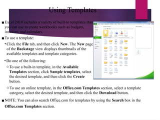 Using Templates
▪Excel 2010 includes a variety of built-in templates that
you can use to create workbooks such as budgets,
invoices, and calendars.
▪To use a template:
• Click the File tab, and then click New. The New page
of the Backstage view displays thumbnails of the
available templates and template categories.
• Do one of the following:
oTo use a built-in template, in the Available
Templates section, click Sample templates, select
the desired template, and then click the Create
button.
oTo use an online template, in the Office.com Templates section, select a template
category, select the desired template, and then click the Download button.
▪NOTE: You can also search Office.com for templates by using the Search box in the
Office.com Templates section.
 