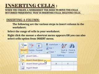 INSERTING CELLS :
WHEN YOU CREATE A WORKSHEET THE NEED TO MOVE THE CELLS
OCCURRED FREQUENTLY. THAT IS INSERTING CELLS, DELETING CELLS.
 INSERTING A COLUMN:
The following are the various steps to insert column in the
worksheet:
1. Select the range of cells in your worksheet.
2. Right click the mouse a shortcut menu appears OR you can also
select cells option from INSERT menu.
 
