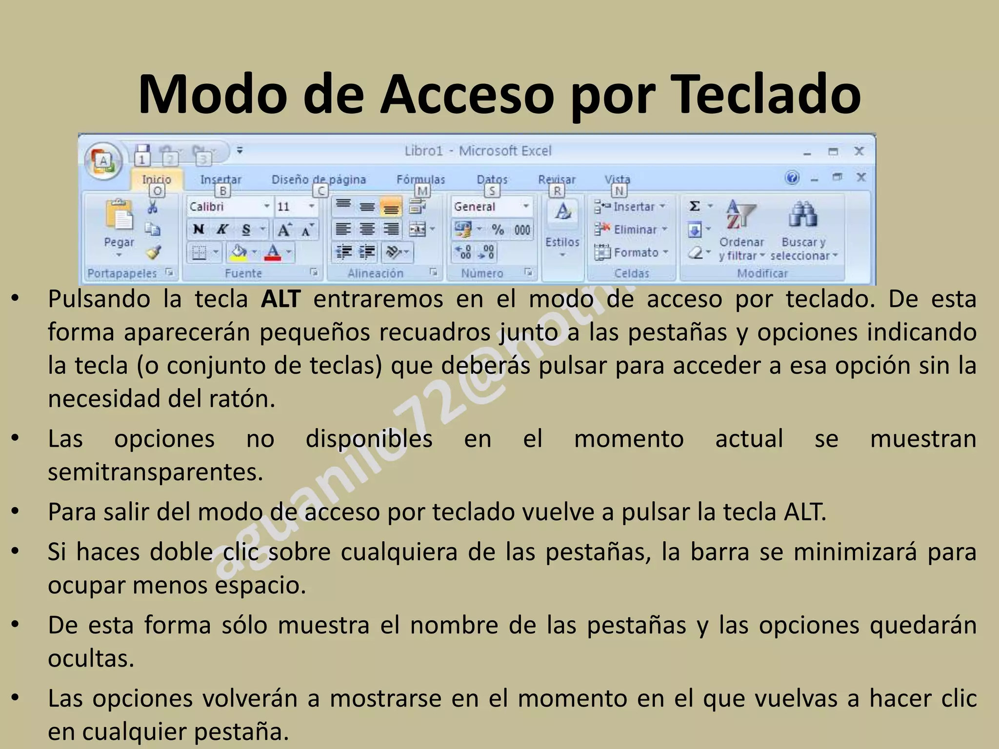 Modo de Acceso por Teclado


• Pulsando la tecla ALT entraremos en el modo de acceso por teclado. De esta
  forma aparecerán pequeños recuadros junto a las pestañas y opciones indicando
  la tecla (o conjunto de teclas) que deberás pulsar para acceder a esa opción sin la
  necesidad del ratón.
• Las opciones no disponibles en el momento actual se muestran
  semitransparentes.
• Para salir del modo de acceso por teclado vuelve a pulsar la tecla ALT.
• Si haces doble clic sobre cualquiera de las pestañas, la barra se minimizará para
  ocupar menos espacio.
• De esta forma sólo muestra el nombre de las pestañas y las opciones quedarán
  ocultas.
• Las opciones volverán a mostrarse en el momento en el que vuelvas a hacer clic
  en cualquier pestaña.
 