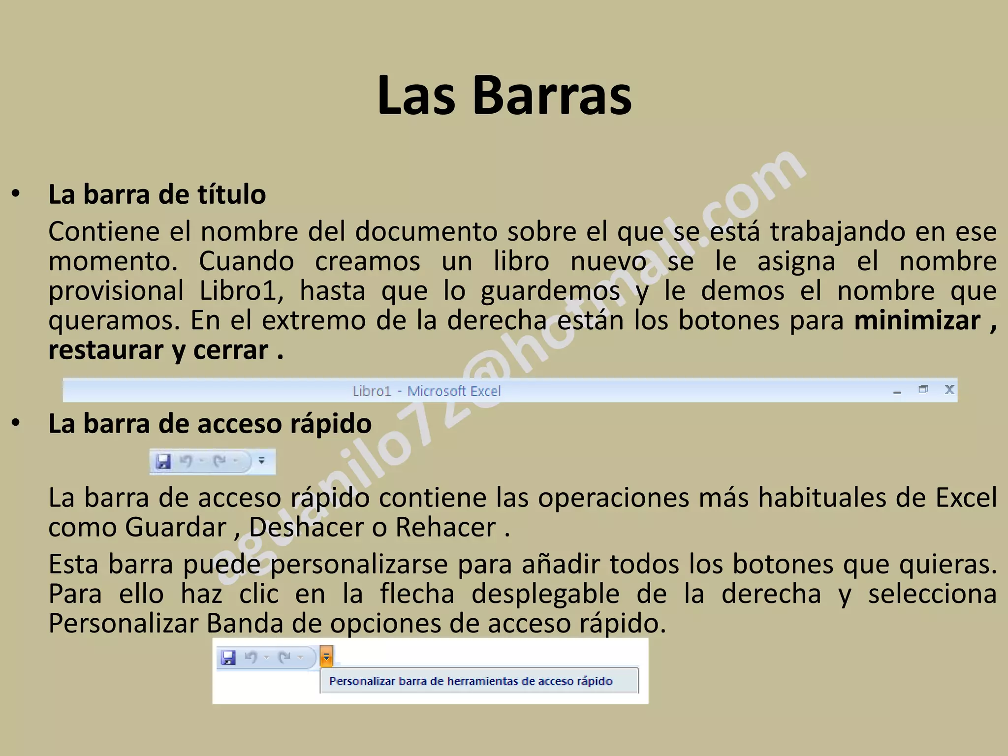 Las Barras
• La barra de título
  Contiene el nombre del documento sobre el que se está trabajando en ese
  momento. Cuando creamos un libro nuevo se le asigna el nombre
  provisional Libro1, hasta que lo guardemos y le demos el nombre que
  queramos. En el extremo de la derecha están los botones para minimizar ,
  restaurar y cerrar .

• La barra de acceso rápido

  La barra de acceso rápido contiene las operaciones más habituales de Excel
  como Guardar , Deshacer o Rehacer .
  Esta barra puede personalizarse para añadir todos los botones que quieras.
  Para ello haz clic en la flecha desplegable de la derecha y selecciona
  Personalizar Banda de opciones de acceso rápido.
 