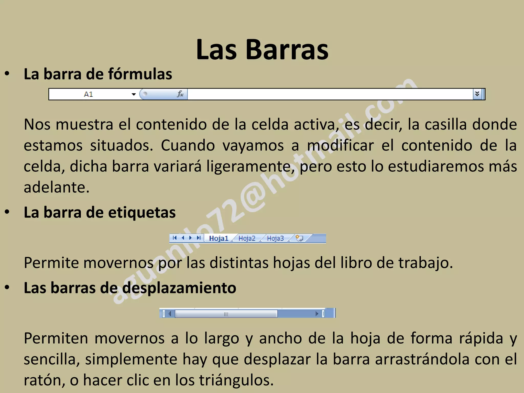 Las Barras
• La barra de fórmulas

  Nos muestra el contenido de la celda activa, es decir, la casilla donde
  estamos situados. Cuando vayamos a modificar el contenido de la
  celda, dicha barra variará ligeramente, pero esto lo estudiaremos más
  adelante.
• La barra de etiquetas

  Permite movernos por las distintas hojas del libro de trabajo.
• Las barras de desplazamiento

  Permiten movernos a lo largo y ancho de la hoja de forma rápida y
  sencilla, simplemente hay que desplazar la barra arrastrándola con el
  ratón, o hacer clic en los triángulos.
 