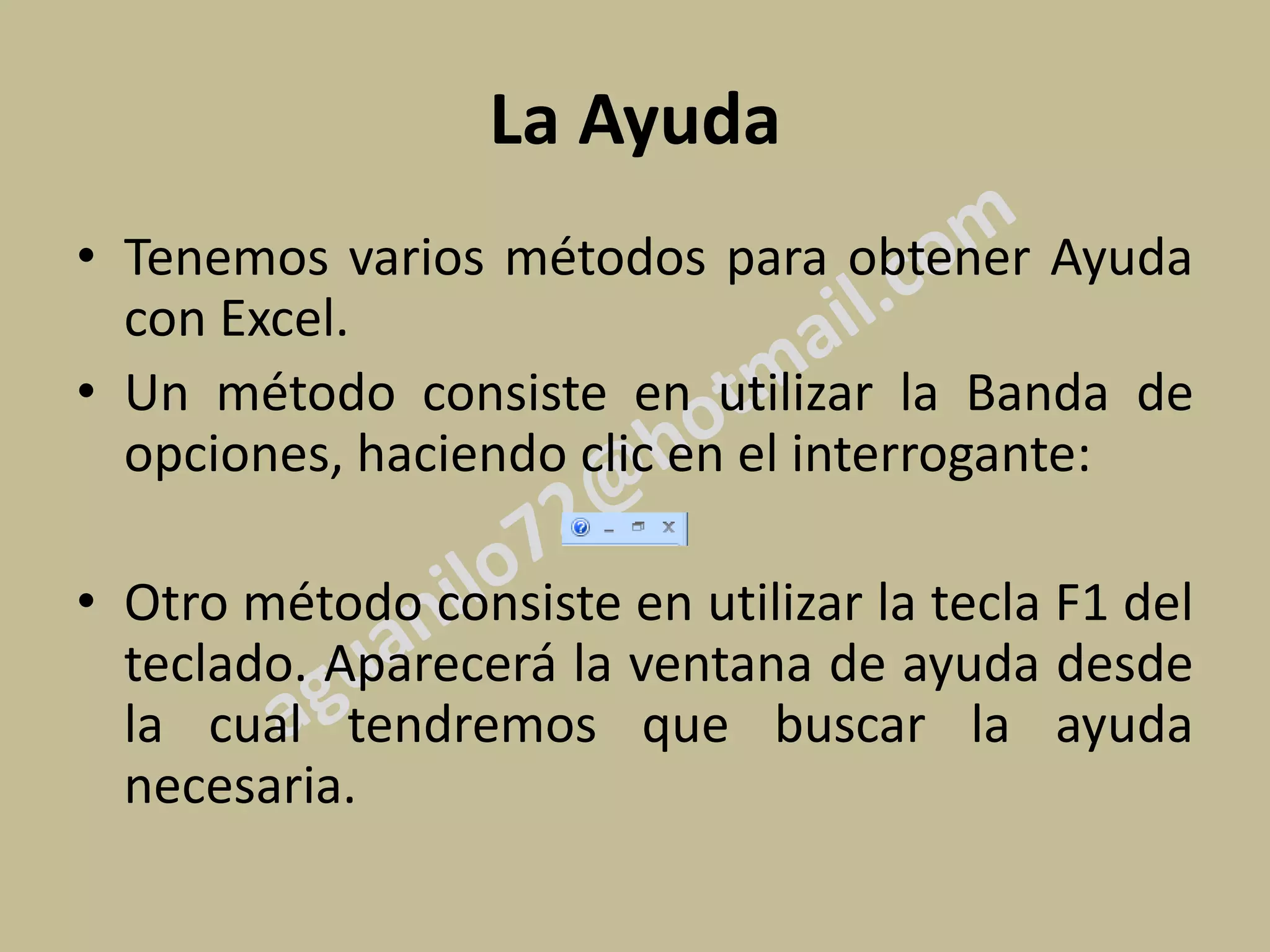 La Ayuda
• Tenemos varios métodos para obtener Ayuda
  con Excel.
• Un método consiste en utilizar la Banda de
  opciones, haciendo clic en el interrogante:

• Otro método consiste en utilizar la tecla F1 del
  teclado. Aparecerá la ventana de ayuda desde
  la cual tendremos que buscar la ayuda
  necesaria.
 