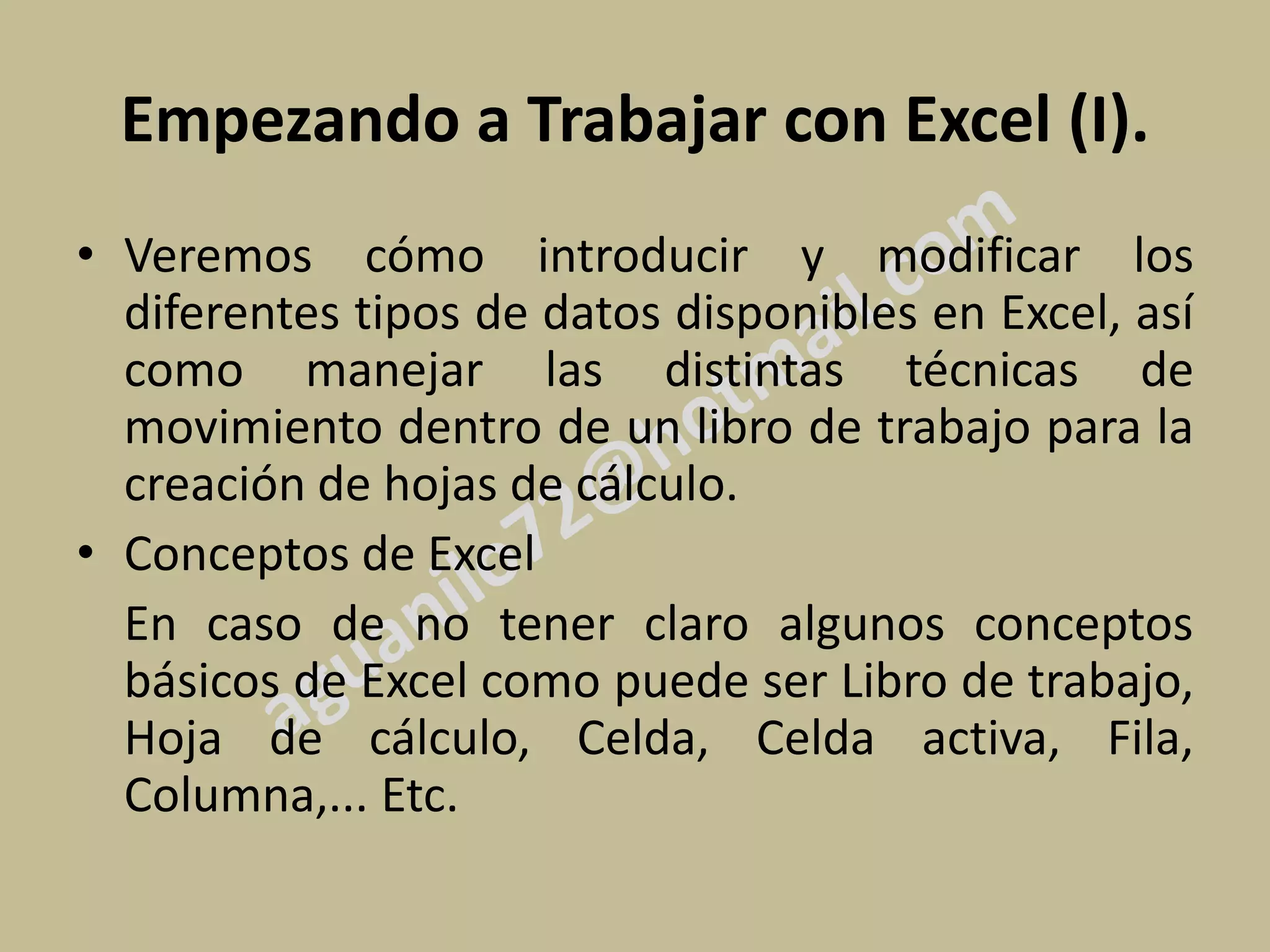Empezando a Trabajar con Excel (I).
• Veremos cómo introducir y modificar los
  diferentes tipos de datos disponibles en Excel, así
  como manejar las distintas técnicas de
  movimiento dentro de un libro de trabajo para la
  creación de hojas de cálculo.
• Conceptos de Excel
  En caso de no tener claro algunos conceptos
  básicos de Excel como puede ser Libro de trabajo,
  Hoja de cálculo, Celda, Celda activa, Fila,
  Columna,... Etc.
 
