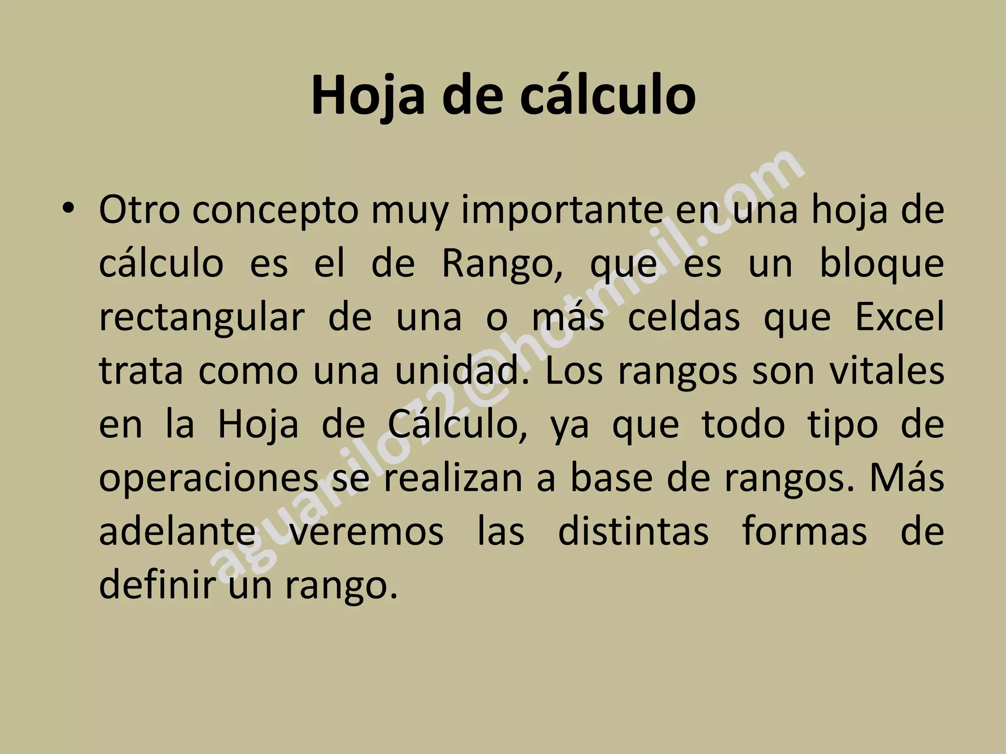 Hoja de cálculo
• Otro concepto muy importante en una hoja de
  cálculo es el de Rango, que es un bloque
  rectangular de una o más celdas que Excel
  trata como una unidad. Los rangos son vitales
  en la Hoja de Cálculo, ya que todo tipo de
  operaciones se realizan a base de rangos. Más
  adelante veremos las distintas formas de
  definir un rango.
 