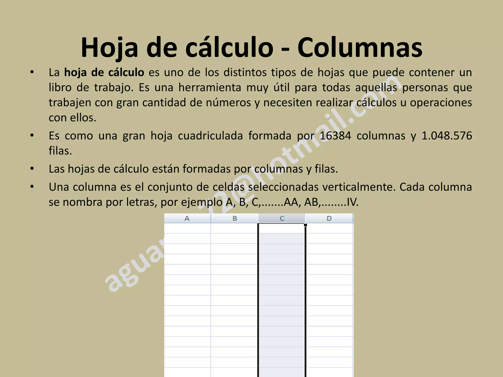 Hoja de cálculo - Columnas
•   La hoja de cálculo es uno de los distintos tipos de hojas que puede contener un
    libro de trabajo. Es una herramienta muy útil para todas aquellas personas que
    trabajen con gran cantidad de números y necesiten realizar cálculos u operaciones
    con ellos.
•   Es como una gran hoja cuadriculada formada por 16384 columnas y 1.048.576
    filas.
•   Las hojas de cálculo están formadas por columnas y filas.
•   Una columna es el conjunto de celdas seleccionadas verticalmente. Cada columna
    se nombra por letras, por ejemplo A, B, C,.......AA, AB,........IV.
 