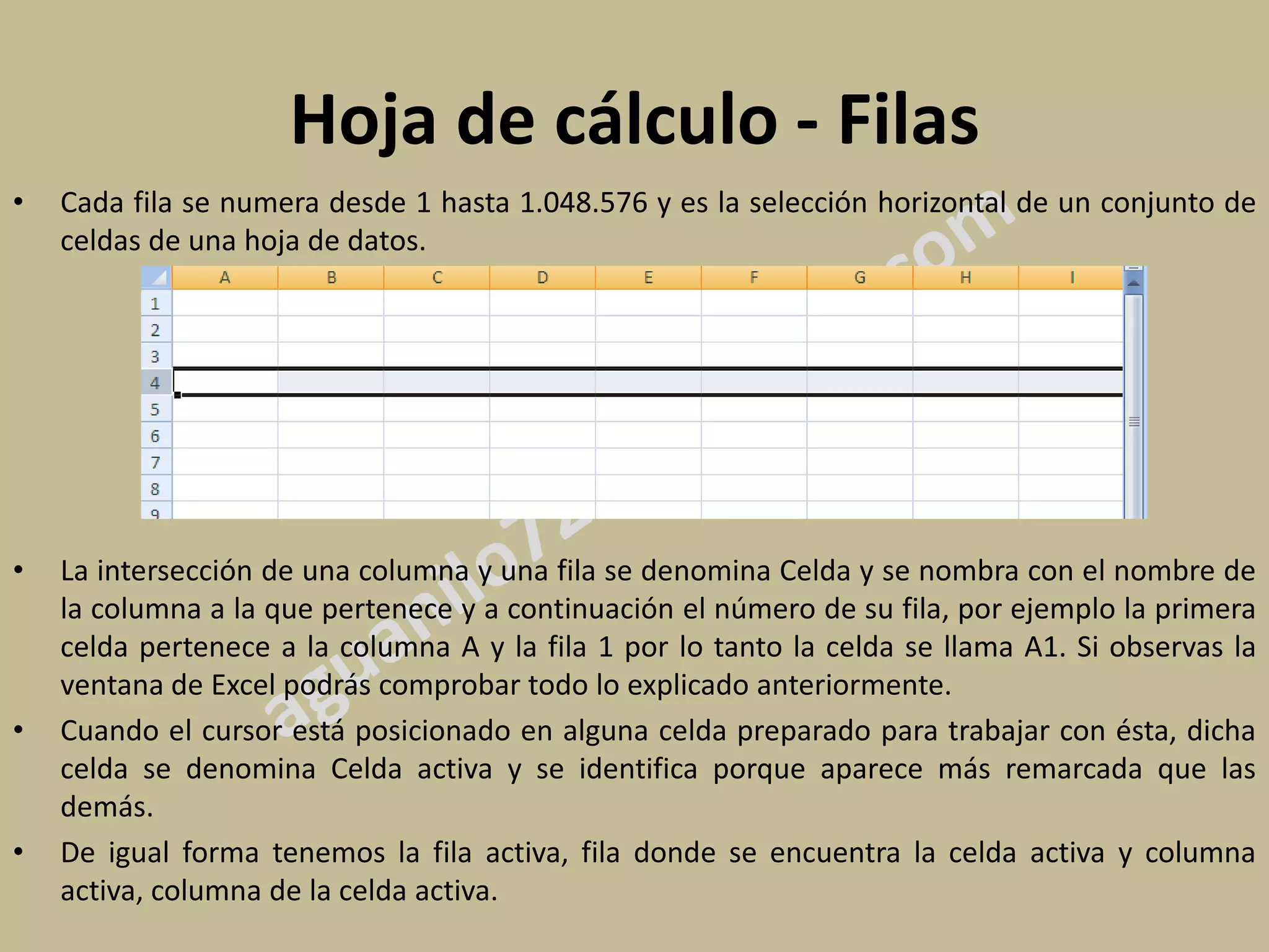 Hoja de cálculo - Filas
•   Cada fila se numera desde 1 hasta 1.048.576 y es la selección horizontal de un conjunto de
    celdas de una hoja de datos.




•   La intersección de una columna y una fila se denomina Celda y se nombra con el nombre de
    la columna a la que pertenece y a continuación el número de su fila, por ejemplo la primera
    celda pertenece a la columna A y la fila 1 por lo tanto la celda se llama A1. Si observas la
    ventana de Excel podrás comprobar todo lo explicado anteriormente.
•   Cuando el cursor está posicionado en alguna celda preparado para trabajar con ésta, dicha
    celda se denomina Celda activa y se identifica porque aparece más remarcada que las
    demás.
•   De igual forma tenemos la fila activa, fila donde se encuentra la celda activa y columna
    activa, columna de la celda activa.
 