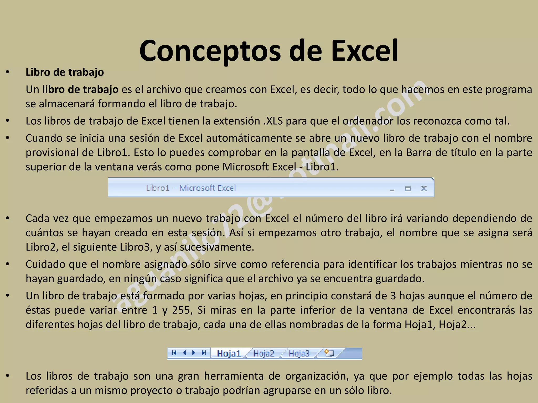 •   Libro de trabajo
                           Conceptos de Excel
    Un libro de trabajo es el archivo que creamos con Excel, es decir, todo lo que hacemos en este programa
    se almacenará formando el libro de trabajo.
•   Los libros de trabajo de Excel tienen la extensión .XLS para que el ordenador los reconozca como tal.
•   Cuando se inicia una sesión de Excel automáticamente se abre un nuevo libro de trabajo con el nombre
    provisional de Libro1. Esto lo puedes comprobar en la pantalla de Excel, en la Barra de título en la parte
    superior de la ventana verás como pone Microsoft Excel - Libro1.



•   Cada vez que empezamos un nuevo trabajo con Excel el número del libro irá variando dependiendo de
    cuántos se hayan creado en esta sesión. Así si empezamos otro trabajo, el nombre que se asigna será
    Libro2, el siguiente Libro3, y así sucesivamente.
•   Cuidado que el nombre asignado sólo sirve como referencia para identificar los trabajos mientras no se
    hayan guardado, en ningún caso significa que el archivo ya se encuentra guardado.
•   Un libro de trabajo está formado por varias hojas, en principio constará de 3 hojas aunque el número de
    éstas puede variar entre 1 y 255, Si miras en la parte inferior de la ventana de Excel encontrarás las
    diferentes hojas del libro de trabajo, cada una de ellas nombradas de la forma Hoja1, Hoja2...



•   Los libros de trabajo son una gran herramienta de organización, ya que por ejemplo todas las hojas
    referidas a un mismo proyecto o trabajo podrían agruparse en un sólo libro.
 