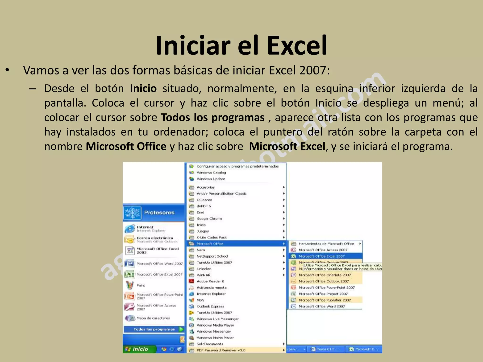 Iniciar el Excel
• Vamos a ver las dos formas básicas de iniciar Excel 2007:
    – Desde el botón Inicio situado, normalmente, en la esquina inferior izquierda de la
      pantalla. Coloca el cursor y haz clic sobre el botón Inicio se despliega un menú; al
      colocar el cursor sobre Todos los programas , aparece otra lista con los programas que
      hay instalados en tu ordenador; coloca el puntero del ratón sobre la carpeta con el
      nombre Microsoft Office y haz clic sobre Microsoft Excel, y se iniciará el programa.
 