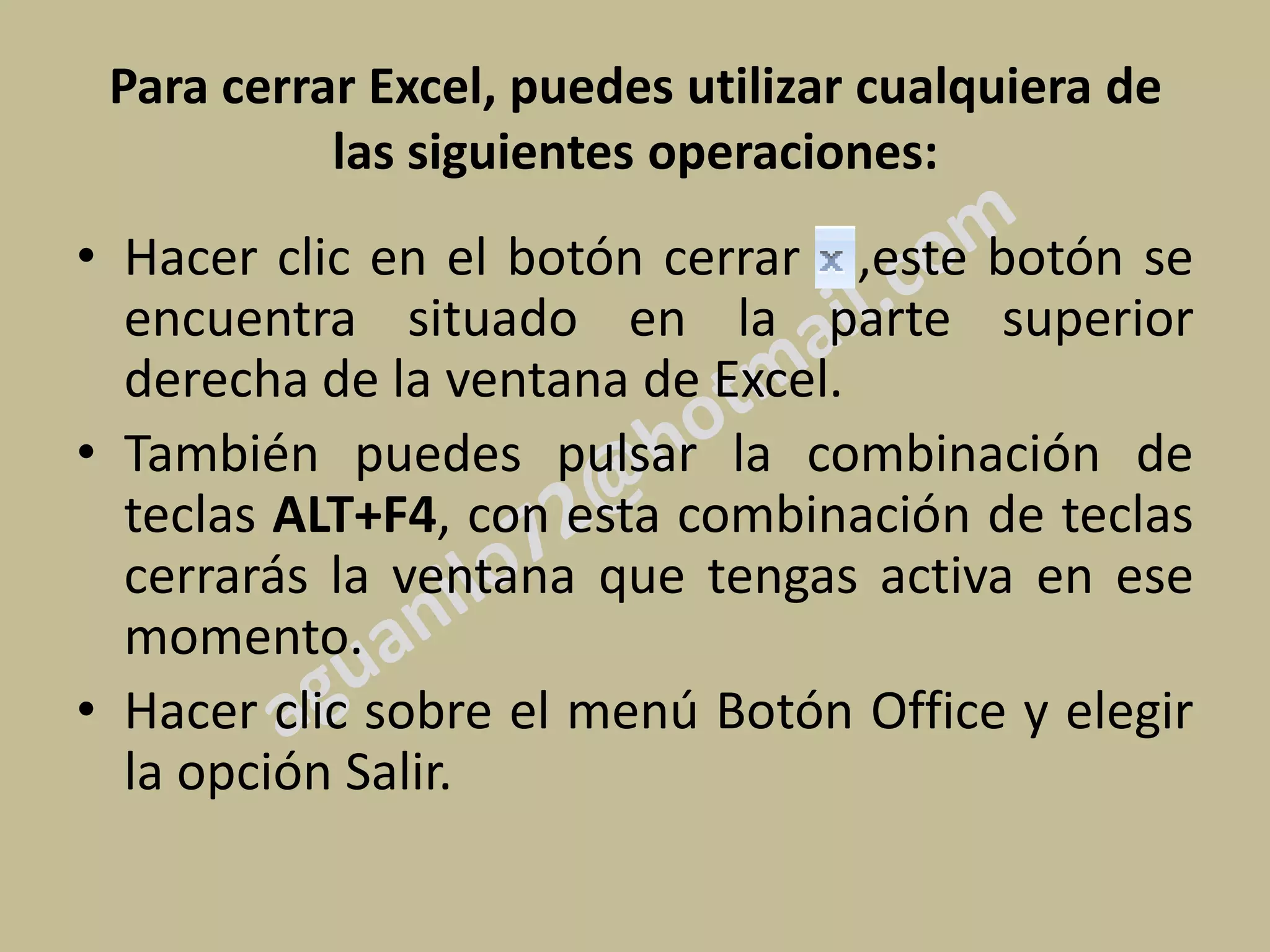 Para cerrar Excel, puedes utilizar cualquiera de
           las siguientes operaciones:
• Hacer clic en el botón cerrar ,este botón se
  encuentra situado en la parte superior
  derecha de la ventana de Excel.
• También puedes pulsar la combinación de
  teclas ALT+F4, con esta combinación de teclas
  cerrarás la ventana que tengas activa en ese
  momento.
• Hacer clic sobre el menú Botón Office y elegir
  la opción Salir.
 