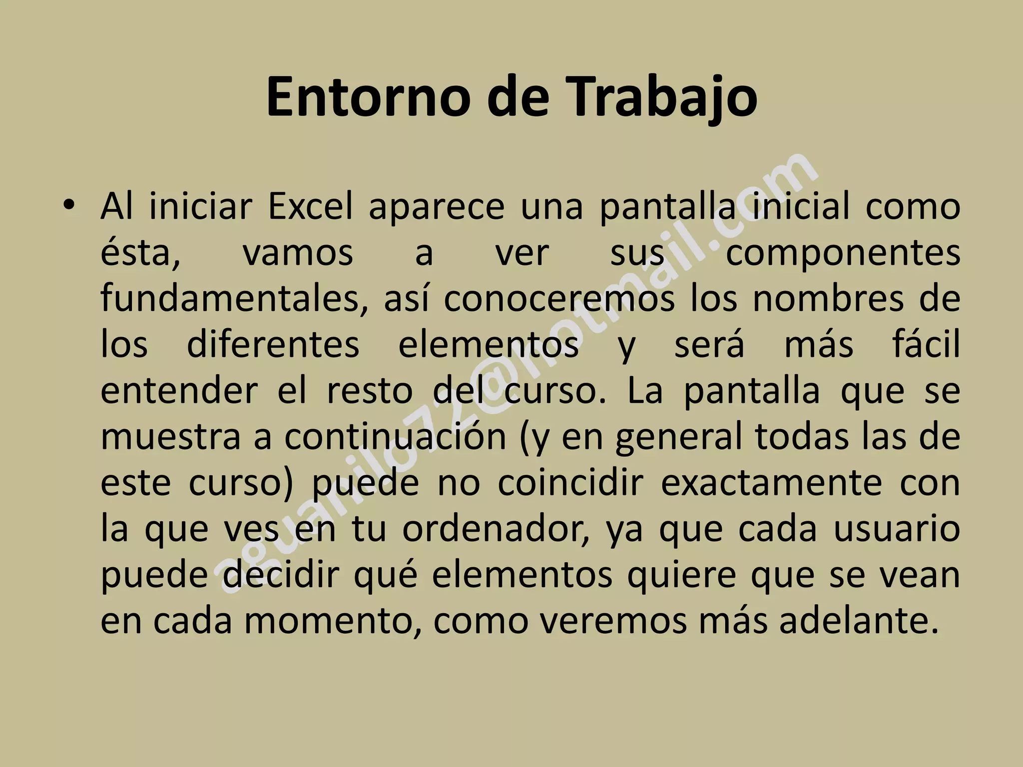 Entorno de Trabajo
• Al iniciar Excel aparece una pantalla inicial como
  ésta, vamos a ver sus componentes
  fundamentales, así conoceremos los nombres de
  los diferentes elementos y será más fácil
  entender el resto del curso. La pantalla que se
  muestra a continuación (y en general todas las de
  este curso) puede no coincidir exactamente con
  la que ves en tu ordenador, ya que cada usuario
  puede decidir qué elementos quiere que se vean
  en cada momento, como veremos más adelante.
 