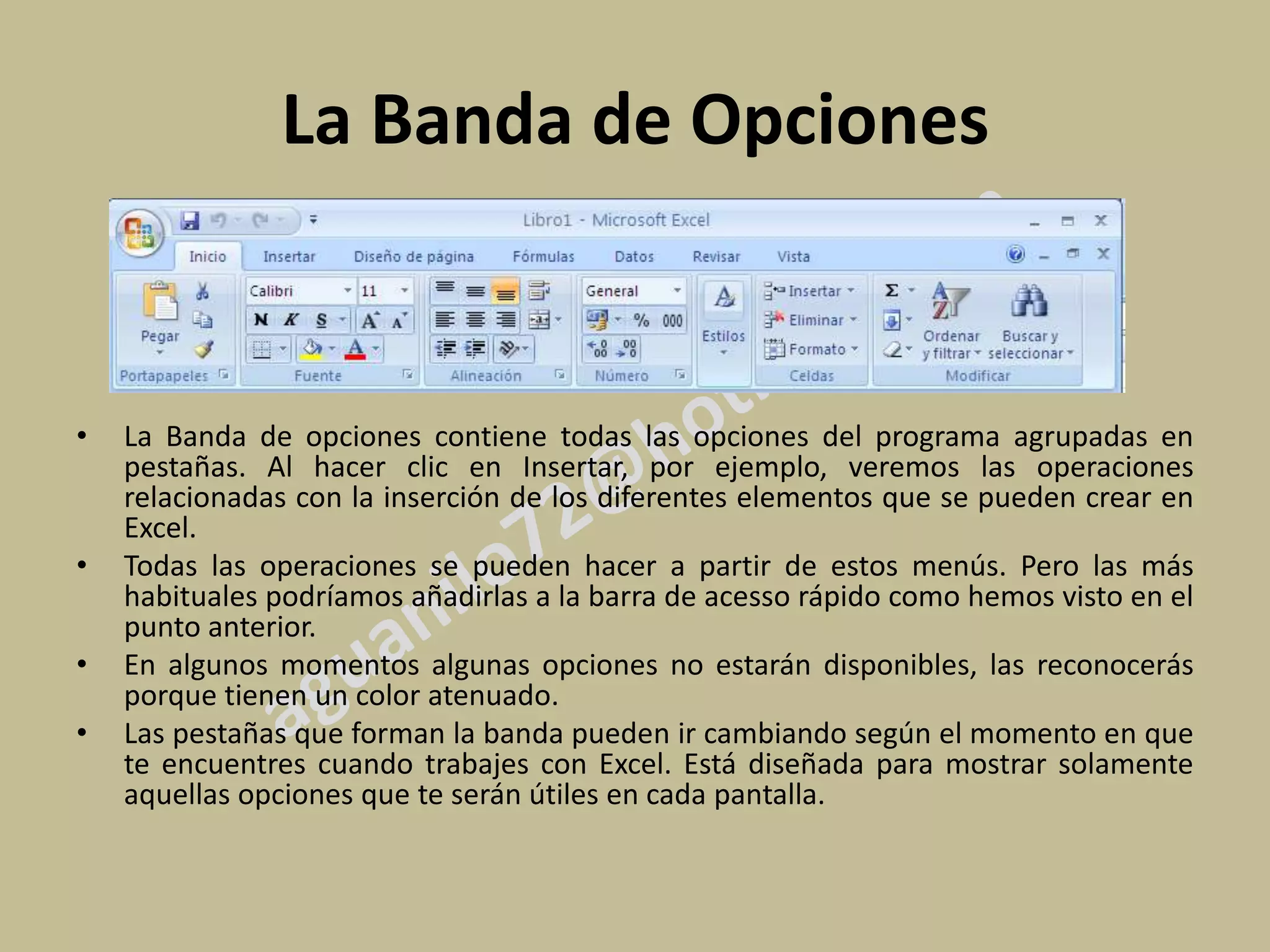 La Banda de Opciones


•   La Banda de opciones contiene todas las opciones del programa agrupadas en
    pestañas. Al hacer clic en Insertar, por ejemplo, veremos las operaciones
    relacionadas con la inserción de los diferentes elementos que se pueden crear en
    Excel.
•   Todas las operaciones se pueden hacer a partir de estos menús. Pero las más
    habituales podríamos añadirlas a la barra de acesso rápido como hemos visto en el
    punto anterior.
•   En algunos momentos algunas opciones no estarán disponibles, las reconocerás
    porque tienen un color atenuado.
•   Las pestañas que forman la banda pueden ir cambiando según el momento en que
    te encuentres cuando trabajes con Excel. Está diseñada para mostrar solamente
    aquellas opciones que te serán útiles en cada pantalla.
 