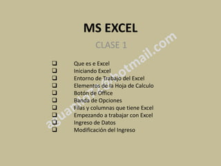 MS EXCEL
            CLASE 1
   Que es e Excel
   Iniciando Excel
   Entorno de Trabajo del Excel
   Elementos de la Hoja de Calculo
   Botón de Office
   Banda de Opciones
   Filas y columnas que tiene Excel
   Empezando a trabajar con Excel
   Ingreso de Datos
   Modificación del Ingreso
 