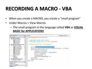RECORDING A MACRO - VBA
• When you create a MACRO, you create a “small program”
• Under Macros > View Macros
– The small program in the language called VBA or VISUAL
BASIC for APPLICATIONS
 