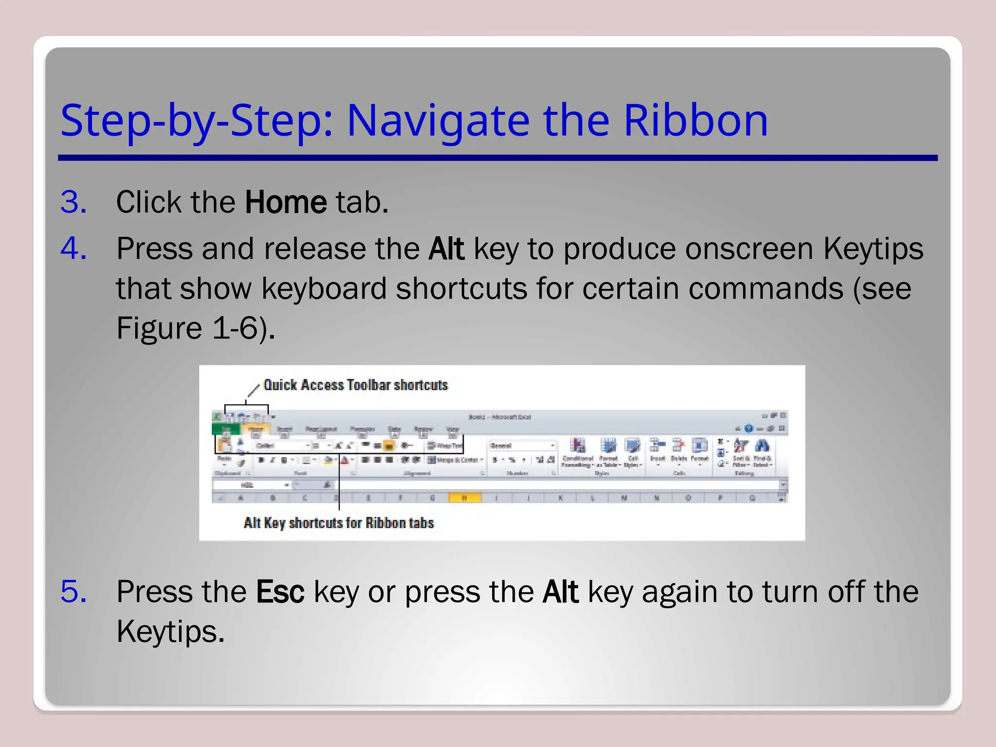 Step-by-Step: Navigate the Ribbon
3. Click the Home tab.
4. Press and release the Alt key to produce onscreen Keytips
that show keyboard shortcuts for certain commands (see
Figure 1-6).
5. Press the Esc key or press the Alt key again to turn off the
Keytips.
 