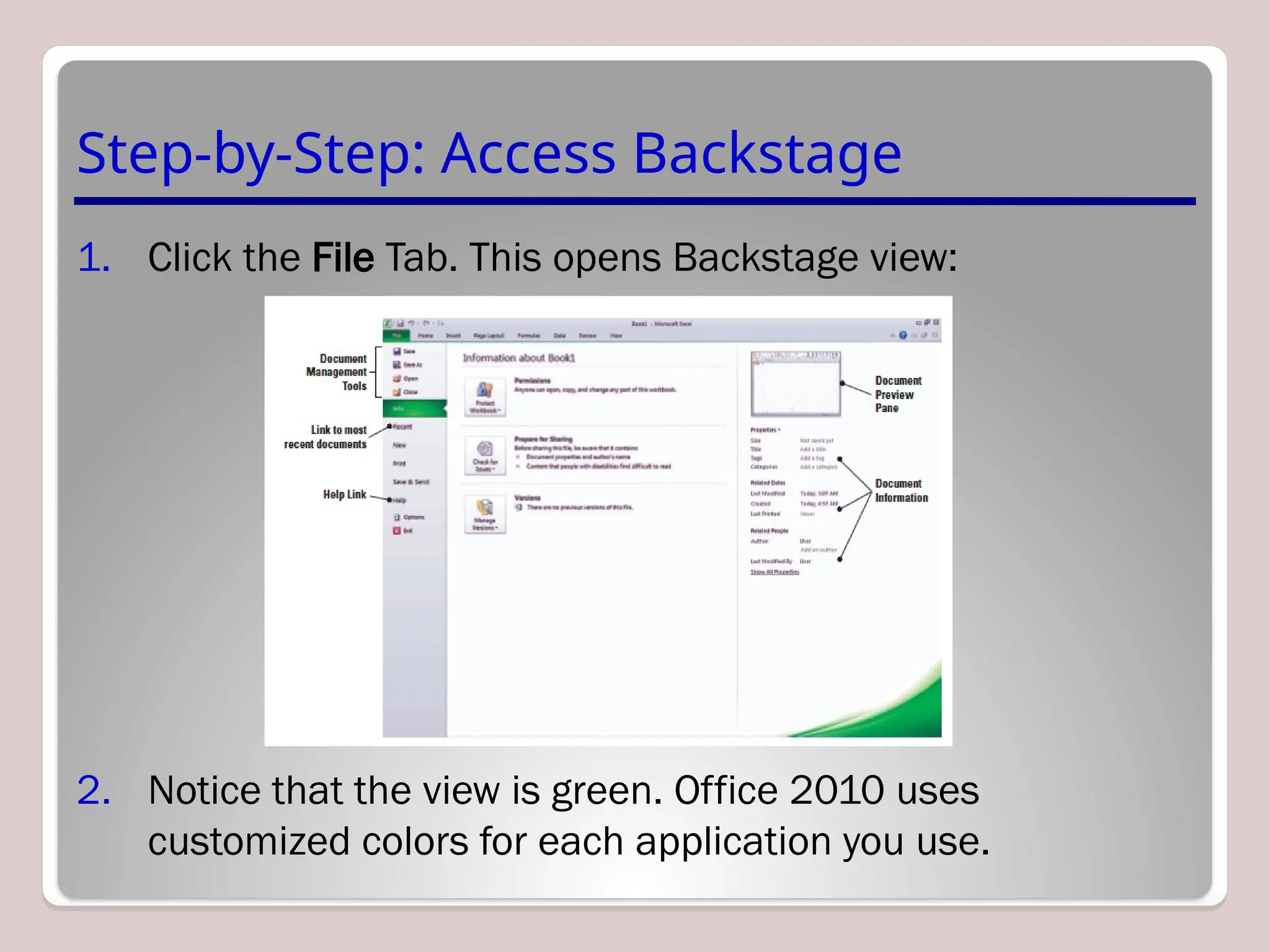 Step-by-Step: Access Backstage
1. Click the File Tab. This opens Backstage view:
2. Notice that the view is green. Office 2010 uses
customized colors for each application you use.
 