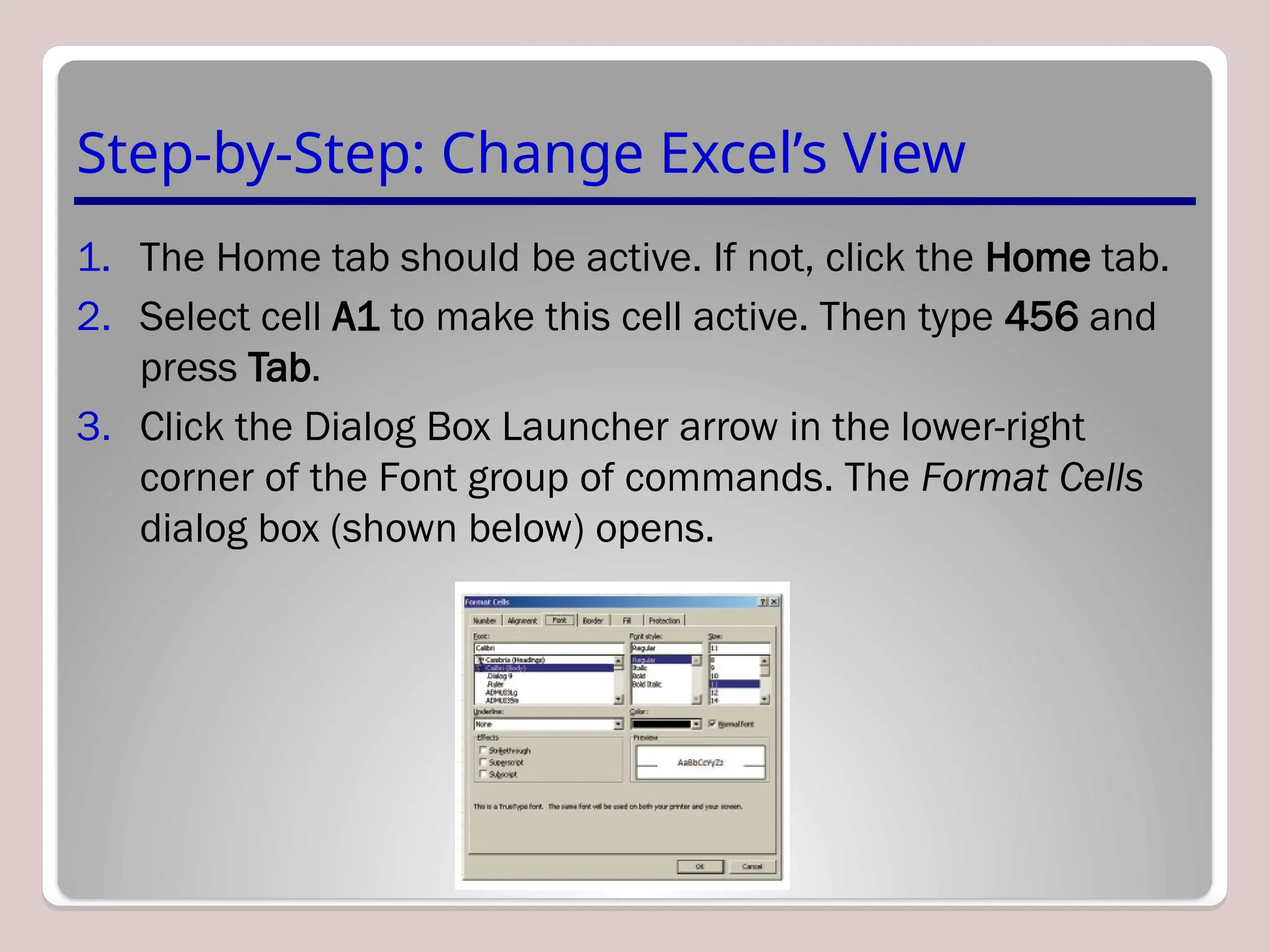 Step-by-Step: Change Excel’s View
1. The Home tab should be active. If not, click the Home tab.
2. Select cell A1 to make this cell active. Then type 456 and
press Tab.
3. Click the Dialog Box Launcher arrow in the lower-right
corner of the Font group of commands. The Format Cells
dialog box (shown below) opens.
 