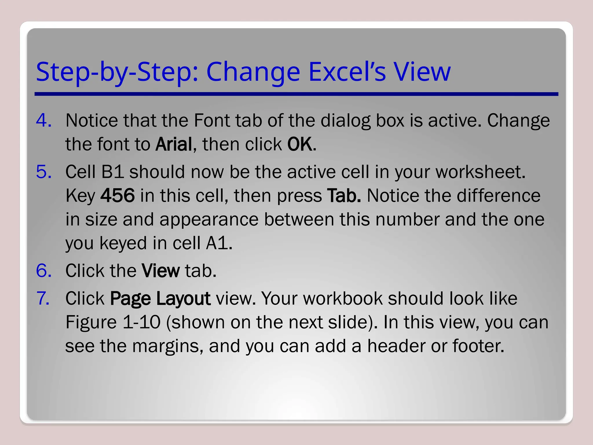 Step-by-Step: Change Excel’s View
4. Notice that the Font tab of the dialog box is active. Change
the font to Arial, then click OK.
5. Cell B1 should now be the active cell in your worksheet.
Key 456 in this cell, then press Tab. Notice the difference
in size and appearance between this number and the one
you keyed in cell A1.
6. Click the View tab.
7. Click Page Layout view. Your workbook should look like
Figure 1-10 (shown on the next slide). In this view, you can
see the margins, and you can add a header or footer.
 