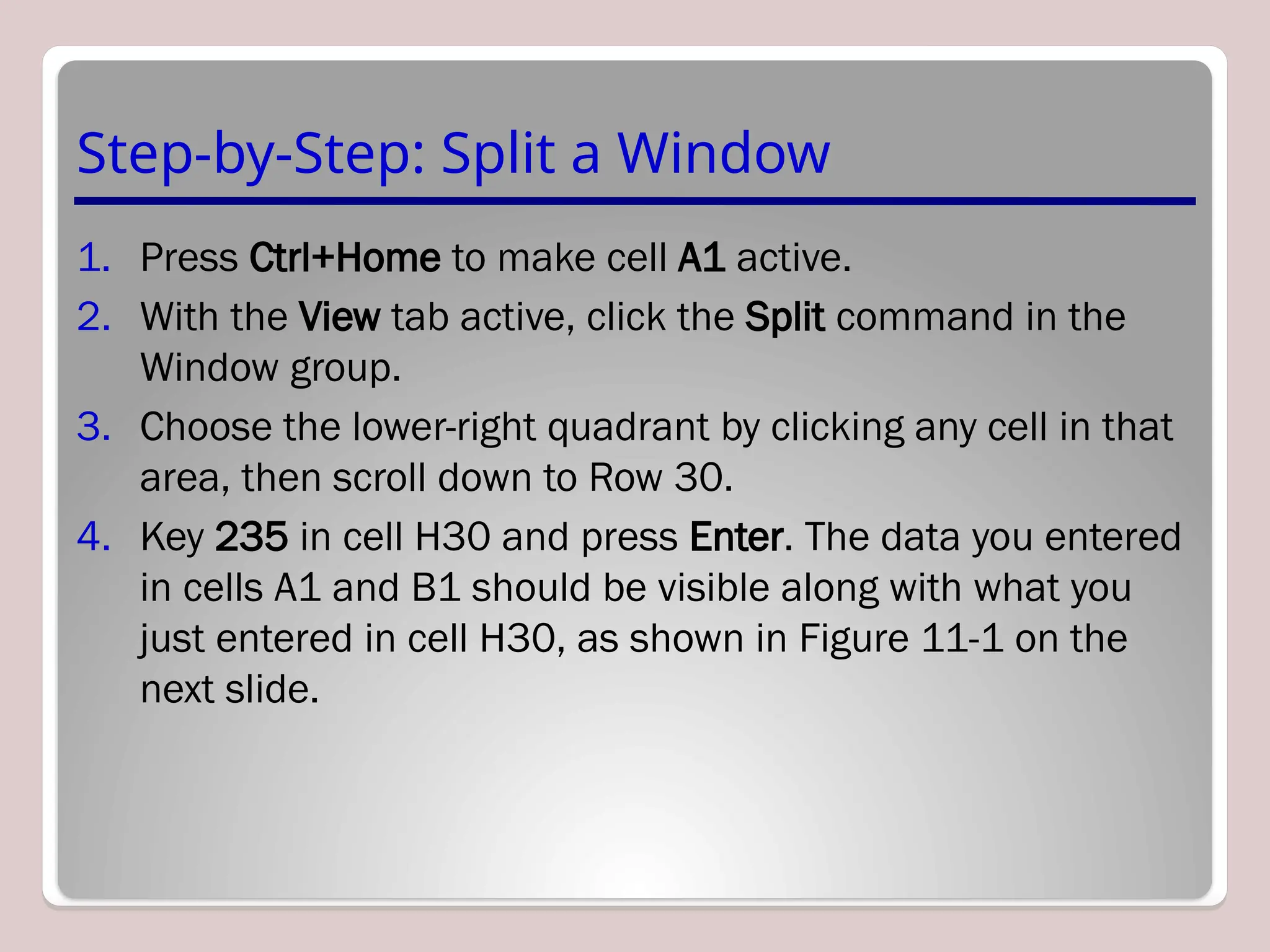 Step-by-Step: Split a Window
1. Press Ctrl+Home to make cell A1 active.
2. With the View tab active, click the Split command in the
Window group.
3. Choose the lower-right quadrant by clicking any cell in that
area, then scroll down to Row 30.
4. Key 235 in cell H30 and press Enter. The data you entered
in cells A1 and B1 should be visible along with what you
just entered in cell H30, as shown in Figure 11-1 on the
next slide.
 