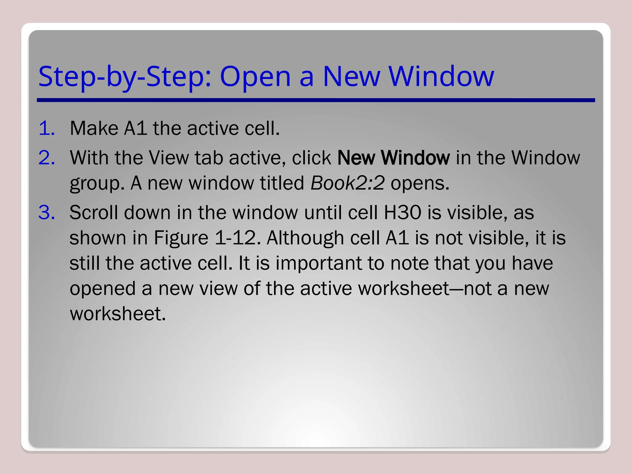 Step-by-Step: Open a New Window
1. Make A1 the active cell.
2. With the View tab active, click New Window in the Window
group. A new window titled Book2:2 opens.
3. Scroll down in the window until cell H30 is visible, as
shown in Figure 1-12. Although cell A1 is not visible, it is
still the active cell. It is important to note that you have
opened a new view of the active worksheet—not a new
worksheet.
 