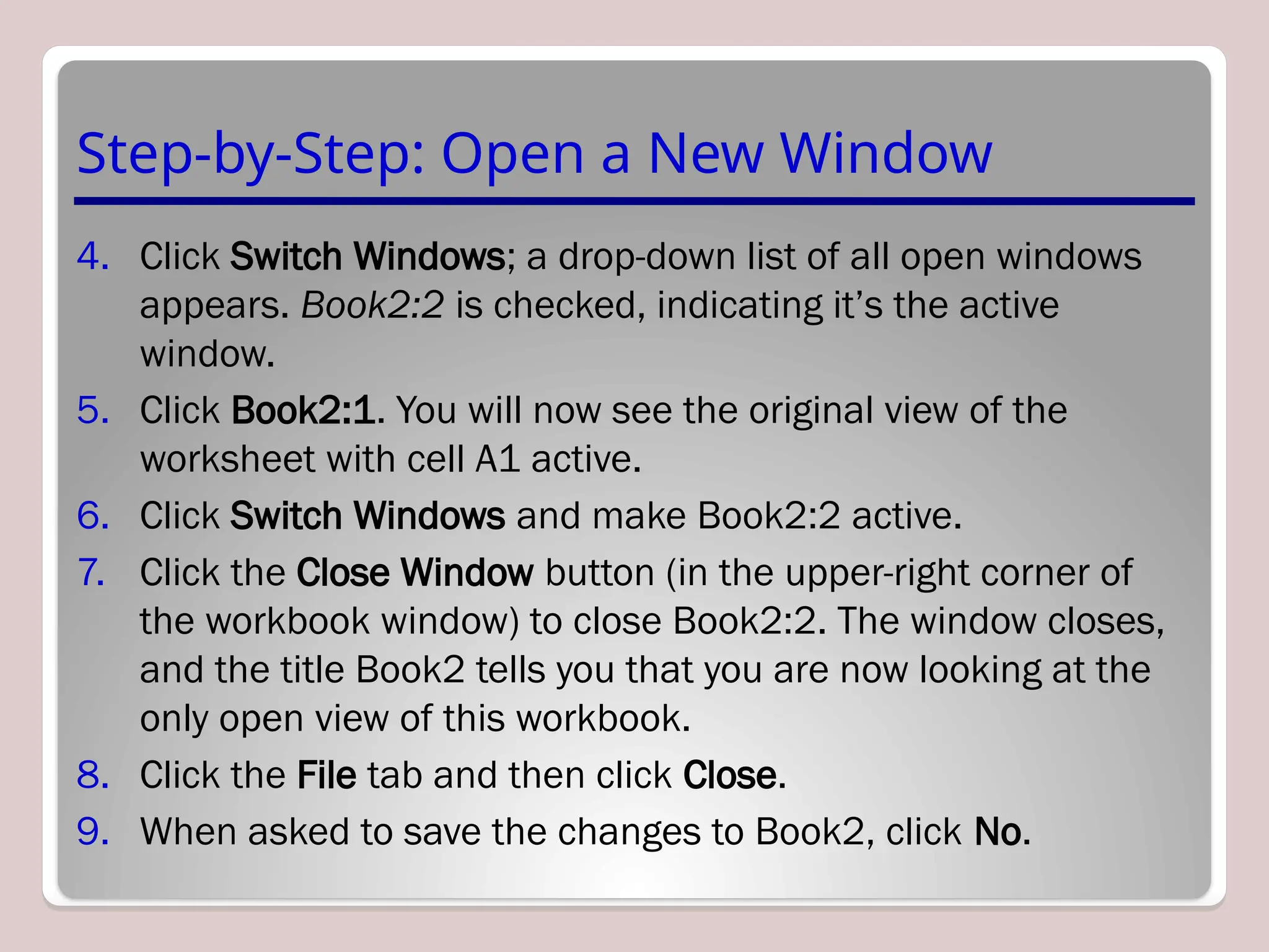 Step-by-Step: Open a New Window
4. Click Switch Windows; a drop-down list of all open windows
appears. Book2:2 is checked, indicating it’s the active
window.
5. Click Book2:1. You will now see the original view of the
worksheet with cell A1 active.
6. Click Switch Windows and make Book2:2 active.
7. Click the Close Window button (in the upper-right corner of
the workbook window) to close Book2:2. The window closes,
and the title Book2 tells you that you are now looking at the
only open view of this workbook.
8. Click the File tab and then click Close.
9. When asked to save the changes to Book2, click No.
 