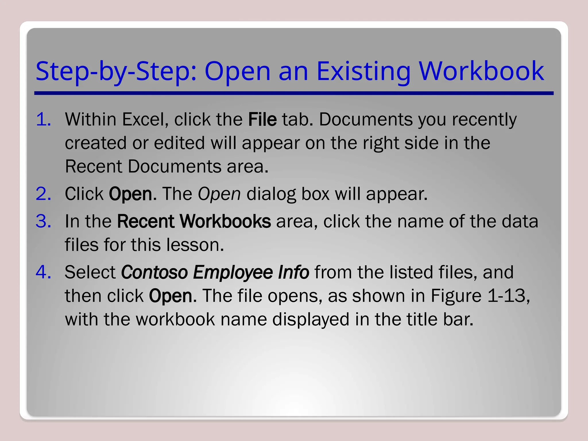 Step-by-Step: Open an Existing Workbook
1. Within Excel, click the File tab. Documents you recently
created or edited will appear on the right side in the
Recent Documents area.
2. Click Open. The Open dialog box will appear.
3. In the Recent Workbooks area, click the name of the data
files for this lesson.
4. Select Contoso Employee Info from the listed files, and
then click Open. The file opens, as shown in Figure 1-13,
with the workbook name displayed in the title bar.
 